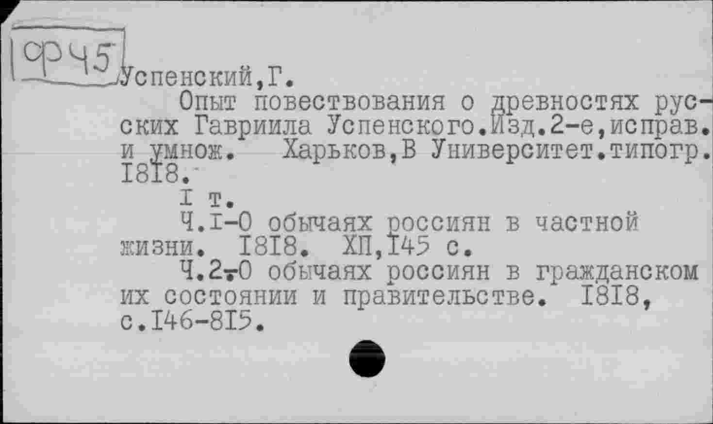 ﻿I ЗЕЛ^Успенский Г
' —■*—и ними КИИ , 1 •
Опыт повествования о древностях русских Гавриила Успенского.Изд.2-е,неправ, и ^множ. Харьков,В Университет.типогр.
і т.
Ч.І-0 обычаях россиян в частной жизни. 1818. ХП,145 с.
Ч.2у0 обычаях россиян в гражданском их состоянии и правительстве. 1818, с.146-815.